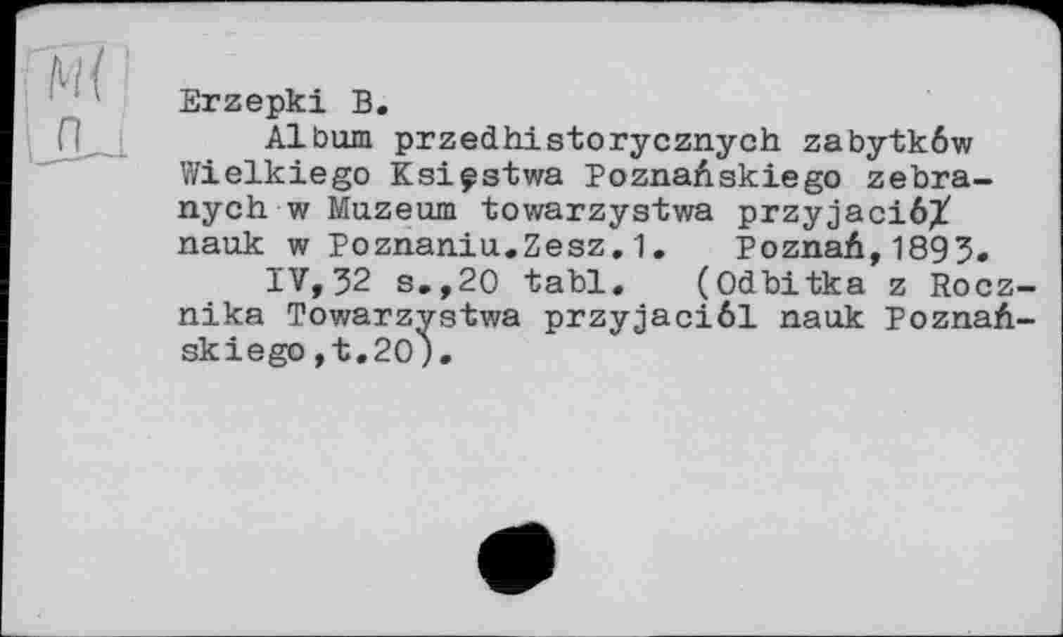 ﻿Erzepki В.
Album przedhistorycznych zabytkôw Wielkiego Ksiçstwa PoznaAskiego zebra-nych w Muzeum towarzystwa przyjaciôX nauk w Poznaniu.Zesz.1. PoznaA,1893.
IV, 32 s.,20 tabl. (Odbitka z Rocz-nika Towarzystwa przyjaciôl nauk PoznaA-skiego ,t,20).